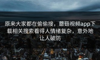 原来大家都在偷偷搜，蘑菇视频app下载相关搜索看得人情绪复杂，意外地让人破防