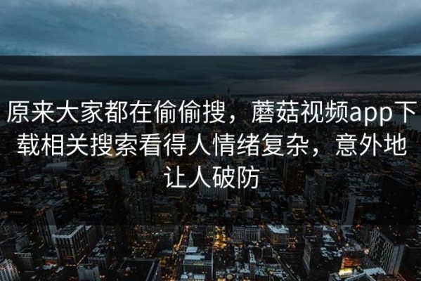 原来大家都在偷偷搜，蘑菇视频app下载相关搜索看得人情绪复杂，意外地让人破防