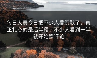 每日大赛今日把不少人看沉默了，真正扎心的是后半段，不少人看到一半就开始翻评论