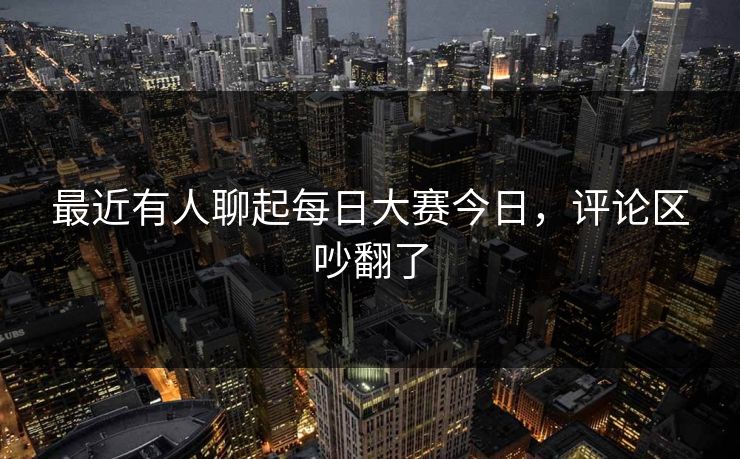 最近有人聊起每日大赛今日，评论区吵翻了