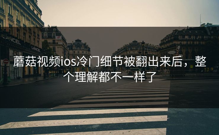 蘑菇视频ios冷门细节被翻出来后，整个理解都不一样了